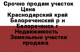 Срочно продам участок › Цена ­ 370 000 - Краснодарский край, Белореченский р-н, Белореченск г. Недвижимость » Земельные участки продажа   